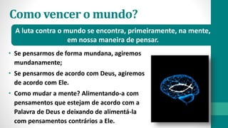 Como vencer o mundo?
• Se pensarmos de forma mundana, agiremos
mundanamente;
• Se pensarmos de acordo com Deus, agiremos
de acordo com Ele.
• Como mudar a mente? Alimentando-a com
pensamentos que estejam de acordo com a
Palavra de Deus e deixando de alimentá-la
com pensamentos contrários a Ele.
A luta contra o mundo se encontra, primeiramente, na mente,
em nossa maneira de pensar.
 