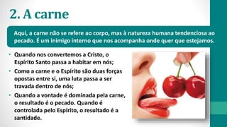 2. A carne
• Quando nos convertemos a Cristo, o
Espírito Santo passa a habitar em nós;
• Como a carne e o Espírito são duas forças
opostas entre si, uma luta passa a ser
travada dentro de nós;
• Quando a vontade é dominada pela carne,
o resultado é o pecado. Quando é
controlada pelo Espírito, o resultado é a
santidade.
Aqui, a carne não se refere ao corpo, mas à natureza humana tendenciosa ao
pecado. É um inimigo interno que nos acompanha onde quer que estejamos.
 