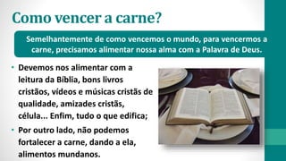Como vencer a carne?
• Devemos nos alimentar com a
leitura da Bíblia, bons livros
cristãos, vídeos e músicas cristãs de
qualidade, amizades cristãs,
célula... Enfim, tudo o que edifica;
• Por outro lado, não podemos
fortalecer a carne, dando a ela,
alimentos mundanos.
Semelhantemente de como vencemos o mundo, para vencermos a
carne, precisamos alimentar nossa alma com a Palavra de Deus.
 