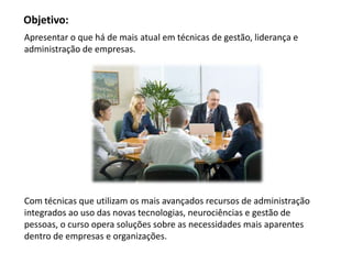 Objetivo:
Apresentar o que há de mais atual em técnicas de gestão, liderança e
administração de empresas.




Com técnicas que utilizam os mais avançados recursos de administração
integrados ao uso das novas tecnologias, neurociências e gestão de
pessoas, o curso opera soluções sobre as necessidades mais aparentes
dentro de empresas e organizações.
 