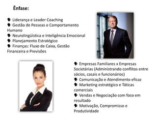 Ênfase:

 Liderança e Leader Coaching
 Gestão de Pessoas e Comportamento
Humano
 Neurolingüística e Inteligência Emocional
 Planejamento Estratégico
 Finanças: Fluxo de Caixa, Gestão
Financeira e Previsões

                                     Empresas Familiares x Empresas
                                    Societárias (Administrando conflitos entre
                                    sócios, casais e funcionários)
                                     Comunicação e Atendimento eficaz
                                     Marketing estratégico e Táticas
                                    comerciais
                                     Vendas e Negociação com foco em
                                    resultado
                                     Motivação, Compromisso e
                                    Produtividade
 