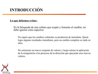 INTRODUCCIÓN

Lo que debemos evitar:

  En la búsqueda de una cultura que acepte y fomente el cambio, no
  debe ignorar estos aspectos:

   –   No espere que los cambios culturales se produzcan de inmediato. Quizá
       logre algunos resultados inmediatos, pero un cambio completo se mide en
       años.

   –   No estructure un nuevo conjunto de valores y luego retrase la aplicación
       de la reingeniería a los procesos de la dirección que apoyarán esos nuevos
       valores.
 