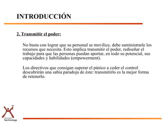 INTRODUCCIÓN

2. Transmitir el poder:

   No basta con lograr que su personal se movilice, debe suministrarle los
   recursos que necesita. Esto implica transmitir el poder, rediseñar el
   trabajo para que las personas puedan aportar, en todo su potencial, sus
   capacidades y habilidades (empowerment).

   Los directivos que consigan superar el pánico a ceder el control
   descubrirán una sabia paradoja de éste: transmitirlo es la mejor forma
   de retenerlo.
 