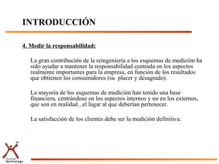INTRODUCCIÓN

4. Medir la responsabilidad:

   La gran contribución de la reingeniería a los esquemas de medición ha
   sido ayudar a mantener la responsabilidad centrada en los aspectos
   realmente importantes para la empresa, en función de los resultados
   que obtienen los consumidores (su placer y desagrado).

   La mayoría de los esquemas de medición han tenido una base
   financiera, centrándose en los aspectos internos y no en los externos,
   que son en realidad , el lugar al que deberían pertenecer.

   La satisfacción de los clientes debe ser la medición definitiva.
 