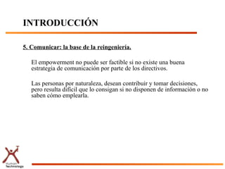 INTRODUCCIÓN

5. Comunicar: la base de la reingeniería.

   El empowerment no puede ser factible si no existe una buena
   estrategia de comunicación por parte de los directivos.

   Las personas por naturaleza, desean contribuir y tomar decisiones,
   pero resulta difícil que lo consigan si no disponen de información o no
   saben cómo emplearla.
 