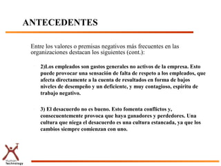 ANTECEDENTES

 Entre los valores o premisas negativos más frecuentes en las
 organizaciones destacan los siguientes (cont.):

  –   2)Los empleados son gastos generales no activos de la empresa. Esto
      puede provocar una sensación de falta de respeto a los empleados, que
      afecta directamente a la cuenta de resultados en forma de bajos
      niveles de desempeño y un deficiente, y muy contagioso, espíritu de
      trabajo negativo.

  –   3) El desacuerdo no es bueno. Esto fomenta conflictos y,
      consecuentemente provoca que haya ganadores y perdedores. Una
      cultura que niega el desacuerdo es una cultura estancada, ya que los
      cambios siempre comienzan con uno.
 