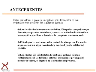 ANTECEDENTES

 Entre los valores o premisas negativos más frecuentes en las
 organizaciones destacan los siguientes (cont.):

  –   4) Las rivalidades internas son saludables. El espíritu competitivo que
      fomenta esta premisa desemboca, a veces, en actitudes de autoestima
      introspectiva, que lleva a descuidar la competencia externa, real.

  –   5) El trabajo excelente no es valor central de al empresa. En muchas
      organizaciones se sigue premiando la cantidad y no la calidad del
      trabajo.

  –   6) Los clientes son incidentales. El ambiente cultural está tan
      contaminado con las tensiones internas que nadie se preocupa de
      atender al cliente, el objetivo de la actividad empresarial.
 