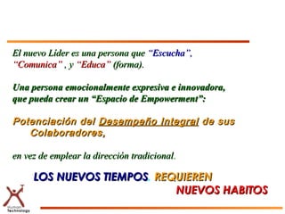 El nuevo Líder es una persona que “Escucha”,
“Comunica” , y “Educa” (forma).

Una persona emocionalmente expresiva e innovadora,
que pueda crear un “Espacio de Empowerment”:

Potenciación del Desempeño Integral de sus
   Colaboradores,

en vez de emplear la dirección tradicional.

     LOS NUEVOS TIEMPOS, REQUIEREN
                TIEMPOS
                            NUEVOS HABITOS
 