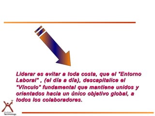 Liderar es evitar a toda costa, que el “Entorno
Laboral” , (el día a día), descapitalice el
“Vínculo” fundamental que mantiene unidos y
orientados hacia un único objetivo global, a
todos los colaboradores.
 
