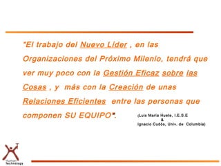 “El trabajo del Nuevo Líder , en las
Organizaciones del Próximo Milenio, tendrá que
ver muy poco con la Gestión Eficaz sobre las
Cosas , y más con la Creación de unas
Relaciones Eficientes entre las personas que
componen SU EQUIPO ” .        (Luis María Huete, I.E.S.E
                                          &
                              Ignacio Cudós, Univ. de Columbia)
 
