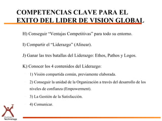 COMPETENCIAS CLAVE PARA EL
EXITO DEL LIDER DE VISION GLOBAL
 H) Conseguir “Ventajas Competitivas” para todo su entorno.

 I) Compartir el “Liderazgo” (Alinear).

 J) Ganar las tres batallas del Liderazgo: Ethos, Pathos y Logos.

 K) Conocer los 4 contenidos del Liderazgo:
  –   1) Visión compartida común, previamente elaborada.
  –   2) Conseguir la unidad de la Organización a través del desarrollo de los
      niveles de confianza (Empowerment).
  –   3) La Gestión de la Satisfacción.
  –   4) Comunicar.
 