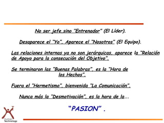 No ser jefe,sino “Entrenador” (El Líder).

   Desaparece el “Yo”, Aparece el “Nosotros” (El Equipo).

Las relaciones internas ya no son jerárquicas, aparece la “Relación
de Apoyo para la consecución del Objetivo”.

Se terminaron las “Buenas Palabras”, es la “Hora de
                    los Hechos”.

Fuera el “Hermetismo”, bienvenida “La Comunicación”.

   Nunca más la “Desmotivación”, es la hora de la….

                         “PASION” .
 