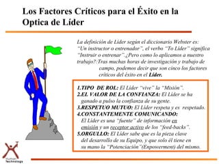 Los Factores Críticos para el Éxito en la
Optica de Líder

              La definición de Líder según el diccionario Webster es:
              “Un instructor o entrenador”, el verbo “To Líder” significa
              “Instruir o entrenar”.¿Pero como lo aplicamos a nuestro
              trabajo?:Tras muchas horas de investigación y trabajo de
                        campo, podemos decir que son cinco los factores
                        críticos del éxito en el Líder.

              1.TIPO DE ROL: El Líder “vive” la “Misión”.
              2.EL VALOR DE LA CONFIANZA: El Líder se ha
                ganado a pulso la confianza de su gente.
              3.RESPETUO MUTUO: El Líder respeta y es respetado.
              4.CONSTANTEMENTE COMUNICANDO:
                El Líder es una “fuente” de información en
                emisión y un receptor activo de los “feed-backs”.
              5.ORGULLO: El Líder sabe que es la pieza clave
                del desarrollo de su Equipo, y que solo él tiene en
                su mano la “Potenciación”(Enpowerment) del mismo.
 