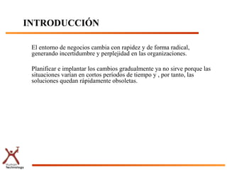 INTRODUCCIÓN

 El entorno de negocios cambia con rapidez y de forma radical,
 generando incertidumbre y perplejidad en las organizaciones.

 Planificar e implantar los cambios gradualmente ya no sirve porque las
 situaciones varían en cortos períodos de tiempo y , por tanto, las
 soluciones quedan rápidamente obsoletas.
 