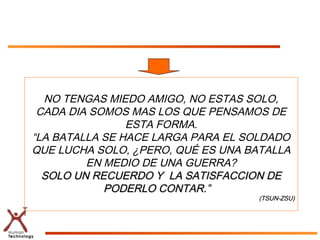 NO TENGAS MIEDO AMIGO, NO ESTAS SOLO,
 CADA DIA SOMOS MAS LOS QUE PENSAMOS DE
                ESTA FORMA.
“LA BATALLA SE HACE LARGA PARA EL SOLDADO
QUE LUCHA SOLO, ¿PERO, QUÉ ES UNA BATALLA
         EN MEDIO DE UNA GUERRA?
  SOLO UN RECUERDO Y LA SATISFACCION DE
            PODERLO CONTAR.”
                                    (TSUN-ZSU)
 