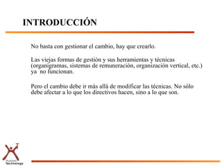 INTRODUCCIÓN

 No basta con gestionar el cambio, hay que crearlo.

 Las viejas formas de gestión y sus herramientas y técnicas
 (organigramas, sistemas de remuneración, organización vertical, etc.)
 ya no funcionan.

 Pero el cambio debe ir más allá de modificar las técnicas. No sólo
 debe afectar a lo que los directivos hacen, sino a lo que son.
 