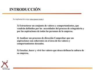 INTRODUCCIÓN

 Su implantación exige cinco pasos (cont.):


  –   3) Estructurar un conjunto de valores y comportamientos, que
      vendrán definidos por las necesidades del proceso de reingeniería y
      por las aspiraciones de todas las personas de la empresa.

  –   4) Analizar sus procesos de dirección Comprobar que sus
      aspiraciones son coherentes en el área de los valores y
      comportamientos deseados.

  –   5) Enseñar, hacer y vivir los valores que desea definan la cultura de
      su empresa.
 