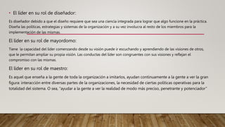 • El líder en su rol de diseñador:
Es diseñador debido a que el diseño requiere que sea una ciencia integrada para lograr que algo funcione en la práctica.
Diseña las políticas, estrategias y sistemas de la organización y a su vez involucra al resto de los miembros para la
implementación de las mismas.
El líder en su rol de mayordomo:
Tiene la capacidad del líder comenzando desde su visión puede ir escuchando y aprendiendo de las visiones de otros,
que le permitan ampliar su propia visión. Las conductas del líder son congruentes con sus visiones y reflejan el
compromiso con las mismas.
El líder en su rol de maestro:
Es aquel que enseña a la gente de toda la organización a imitarlos, ayudan continuamente a la gente a ver la gran
figura: interacción entre diversas partes de la organizaciones, la necesidad de ciertas políticas operativas para la
totalidad del sistema. O sea, “ayudar a la gente a ver la realidad de modo más preciso, penetrante y potenciador”
 