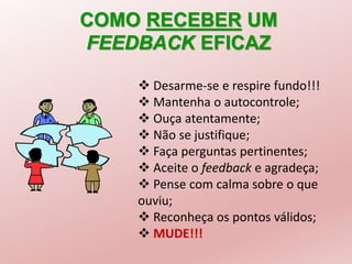 COMO RECEBER UM
FEEDBACK EFICAZ
 Desarme-se e respire fundo!!!
 Mantenha o autocontrole;
 Ouça atentamente;
 Não se justifique;
 Faça perguntas pertinentes;
 Aceite o feedback e agradeça;
 Pense com calma sobre o que
ouviu;
 Reconheça os pontos válidos;
 MUDE!!!
 
