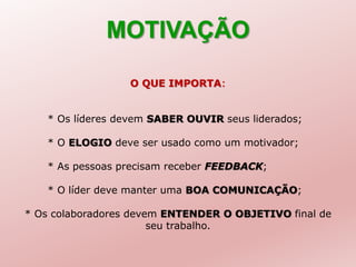 MOTIVAÇÃO
O QUE IMPORTA:
* Os líderes devem SABER OUVIR seus liderados;
* O ELOGIO deve ser usado como um motivador;
* As pessoas precisam receber FEEDBACK;
* O líder deve manter uma BOA COMUNICAÇÃO;
* Os colaboradores devem ENTENDER O OBJETIVO final de
seu trabalho.
 