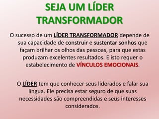 SEJA UM LÍDER
TRANSFORMADOR
O sucesso de um LÍDER TRANSFORMADOR depende de
sua capacidade de construir e sustentar sonhos que
façam brilhar os olhos das pessoas, para que estas
produzam excelentes resultados. E isto requer o
estabelecimento de VÍNCULOS EMOCIONAIS.
O LÍDER tem que conhecer seus liderados e falar sua
língua. Ele precisa estar seguro de que suas
necessidades são compreendidas e seus interesses
considerados.
 