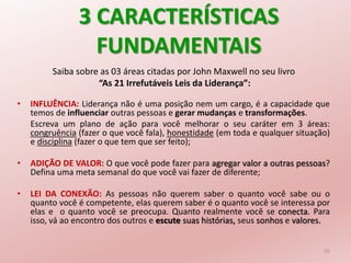 3 CARACTERÍSTICAS
FUNDAMENTAIS
Saiba sobre as 03 áreas citadas por John Maxwell no seu livro
“As 21 Irrefutáveis Leis da Liderança”:
• INFLUÊNCIA: Liderança não é uma posição nem um cargo, é a capacidade que
temos de influenciar outras pessoas e gerar mudanças e transformações.
Escreva um plano de ação para você melhorar o seu caráter em 3 áreas:
congruência (fazer o que você fala), honestidade (em toda e qualquer situação)
e disciplina (fazer o que tem que ser feito);
• ADIÇÃO DE VALOR: O que você pode fazer para agregar valor a outras pessoas?
Defina uma meta semanal do que você vai fazer de diferente;
• LEI DA CONEXÃO: As pessoas não querem saber o quanto você sabe ou o
quanto você é competente, elas querem saber é o quanto você se interessa por
elas e o quanto você se preocupa. Quanto realmente você se conecta. Para
isso, vá ao encontro dos outros e escute suas histórias, seus sonhos e valores.
35
 