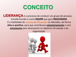 CONCEITO
LIDERANÇA é o processo de conduzir um grupo de pessoas,
transformando-o numa EQUIPE que gera RESULTADOS.
É a habilidade de motivar e influenciar os liderados, de forma
ética e positiva, para que contribuam voluntariamente e com
entusiasmo para alcançarem os objetivos da equipe e da
organização.
7
 