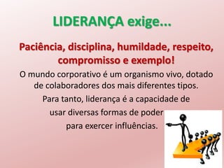 LIDERANÇA exige...
Paciência, disciplina, humildade, respeito,
compromisso e exemplo!
O mundo corporativo é um organismo vivo, dotado
de colaboradores dos mais diferentes tipos.
Para tanto, liderança é a capacidade de
usar diversas formas de poder
para exercer influências.
 