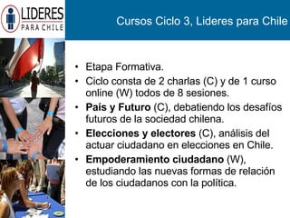 Cursos Ciclo 3, Lideres para Chile Etapa Formativa. Ciclo consta de 2 charlas (C) y de 1 curso online (W) todos de 8 sesiones. País y Futuro  (C), debatiendo los desafíos futuros de la sociedad chilena. Elecciones y electores  (C), análisis del actuar ciudadano en elecciones en Chile. Empoderamiento ciudadano  (W), estudiando las nuevas formas de relación de los ciudadanos con la política. 