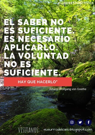 EL SABER NO
ES SUFICIENTE.
ES NECESARIO
APLICARLO.
LA VOLUNTAD
NO ES
SUFICIENTE. 
HAY QUE HACERLO"
#LÍDERESPOSITIVOS
Johann Wolfgang von Goethe
visitanos: susurrodelcielo.blogspot.com
 