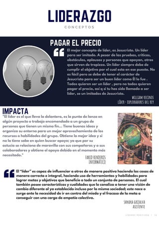 El mejor concepto de líder, es Jesucristo. Un líder
para ser imitado. A pesar de las pruebas, criticas,
obstáculos, aplausos y personas que apoyan, otras
que sirven de tropiezo. Un líder siempre debe de
cumplir el objetivo por el cual esta en ese puesto. No
es fácil pero se debe de tener el carácter de
Jesucristo para ser un buen líder como Él lo fue .
Todos quieren ser un líder , pero no todos quieren
pagar el precio, así q si tu has sido llamado a ser
líder, se un imitados de Jesucristo.
LIDERAZGOC O N C E P T O S
PAGAR EL PRECIO
IMPACTA
"El líder es el que lleva la delantera, es la punta de lanza en
algún proyecto o trabajo encomendado a un grupo de
personas que tienen un mismo fin... Tiene buenas ideas y
organiza su entorno para un mejor aprovechamiento de los
recursos o habilidades del grupo. Obtiene la mejor idea y si
no la tiene sabe en quien buscar apoyo; ya que por su
astucia se relaciona de maravilla con sus compañeros y o sus
colaboradores y obtiene el apoyo debido en el momento más
necesitado."
william recinos
líder- exploradores del rey
FARID RENDEROS
INFORMÁTICO
sandra grijalva
asistente
El “líder” es capaz de influenciar a otros de manera positiva haciendo las cosas de
manera correcta e integral, haciendo uso de herramientas y habilidades para
lograr metas y objetivos que beneficie a todo un conjunto de personas. El cual
también posee características y cualidades que lo canaliza a tener una visión de
cambio diferente al ya establecido incluso por la misma sociedad; este nace o
surge ante la necesidad de ir en contra del miedo y el fracaso de la meta a
conseguir con una carga de empatía colectiva.
L Í D E R E S P O S I T I V O S   |   1 0
 