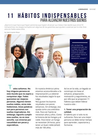 L Í D E R E S P O S I T I V O S   |   1 2
by José Vicente Pérez
            odos soñamos. No
hay ninguna persona en
este mundo que no aspire a
conquistar algo. Todos
queremos ser mejores
personas. Algunos tienen
sueños nobles, otros más
hedonistas. Estas palabras
son para personas con
sueños inspiradoras. Sin
embargo, lograrlo cumplir
esos sueños, no es cosa
sencilla. Las victorias por
casualidad son pocas y
esporádicas.
¿Qué es lo que hace que hayan personas que logren alcanzar sus metas más rápido que otros? El
compromiso, los riesgos tomados son algunas de las garantías que ayudan a avanzar por la vida. Este
artículo habla sobre ellos
T
¿En verdad hay
compromiso por dar
lo mejor en nuestra
vida y no limitar
nuestros esfuerzos
por cumplir hasta el
final o solo
deseamos cumplir?
En nuestra América Latina
estamos acostumbrados a la
improvisación y a obtener
los resultados según lo que
salga.
Nos gustan los buenos
resultados con pocos
esfuerzos. Sin embargo, eso
queda como una anécdota
más. Para ser fuerte se
necesitan años y años. Como
la historia de los hongos y el
roble .Para tener un hongo
se necesitan 24 horas, para
tener un buen roble (árbol)
más de 100 años.
Así es en la vida, un legado se
construye con base al
esfuerzo, preparación,
motivación y seguimiento, es
por ello que se proponen 11
hábitos que deben liderar
nuestra vida :
1. Tener una preparación de
calidad.
El talento por sí solo no es
suficiente. Para ser una mejor
persona se debe tomar tiempo
para aprender, capacitarse y
formarse.
EFICAZLIDERAZGO
11  HÁBITOS INDISPENSABLES
paraalcanzarnuestrossueños
 