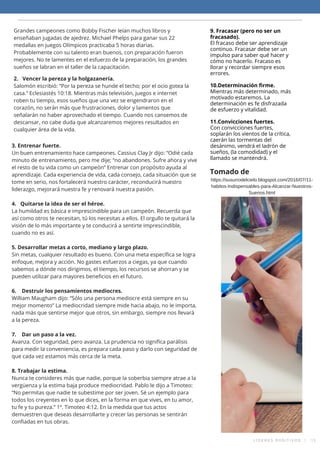 Grandes campeones como Bobby Fischer leían muchos libros y
enseñaban jugadas de ajedrez. Michael Phelps para ganar sus 22
medallas en juegos Olímpicos practicaba 5 horas diarias.
Probablemente con su talento eran buenos, con preparación fueron
mejores. No te lamentes en el esfuerzo de la preparación, los grandes
sueños se labran en el taller de la capacitación.
2.   Vencer la pereza y la holgazanería.
Salomón escribió: “Por la pereza se hunde el techo; por el ocio gotea la
casa.” Eclesiastés 10:18. Mientras más televisión, juegos e internet
roben tu tiempo, esos sueños que una vez se engendraron en el
corazón, no serán más que frustraciones, dolor y lamentos que
señalarán no haber aprovechado el tiempo. Cuando nos cansemos de
descansar, no cabe duda que alcanzaremos mejores resultados en
cualquier área de la vida.
3. Entrenar fuerte.
Un buen entrenamiento hace campeones. Cassius Clay Jr dijo: “Odié cada
minuto de entrenamiento, pero me dije; “no abandones. Sufre ahora y vive
el resto de tu vida como un campeón” Entrenar con propósito ayuda al
aprendizaje. Cada experiencia de vida, cada consejo, cada situación que se
tome en serio, nos fortalecerá nuestro carácter, reconducirá nuestro
liderazgo, mejorará nuestra fe y renovará nuestra pasión.
4.   Quitarse la idea de ser el héroe.
La humildad es básica e imprescindible para un campeón. Recuerda que
así como otros te necesitan, tú los necesitas a ellos. El orgullo te quitará la
visión de lo más importante y te conducirá a sentirte imprescindible,
cuando no es así.
5. Desarrollar metas a corto, mediano y largo plazo.
Sin metas, cualquier resultado es bueno. Con una meta específica se logra
enfoque, mejora y acción. No gastes esfuerzos a ciegas, ya que cuando
sabemos a dónde nos dirigimos, el tiempo, los recursos se ahorran y se
pueden utilizar para mayores beneficios en el futuro.
6.    Destruir los pensamientos mediocres.
William Maugham dijo: “Sólo una persona mediocre está siempre en su
mejor momento” La mediocridad siempre mide hacia abajo, no le importa,
nada más que sentirse mejor que otros, sin embargo, siempre nos llevará
a la pereza.
7.    Dar un paso a la vez.
Avanza. Con seguridad, pero avanza. La prudencia no significa parálisis
para medir la conveniencia, es prepara cada paso y darlo con seguridad de
que cada vez estamos más cerca de la meta.
8. Trabajar la estima.
Nunca te consideres más que nadie, porque la soberbia siempre atrae a la
vergüenza y la estima baja produce mediocridad. Pablo le dijo a Timoteo:
“No permitas que nadie te subestime por ser joven. Sé un ejemplo para
todos los creyentes en lo que dices, en la forma en que vives, en tu amor,
tu fe y tu pureza.” 1ª. Timoteo 4:12. En la medida que tus actos
demuestren que deseas desarrollarte y crecer las personas se sentirán
confiadas en tus obras.
9. Fracasar (pero no ser un
fracasado).
El fracaso debe ser aprendizaje
continuo. Fracasar debe ser un
impulso para saber qué hacer y
cómo no hacerlo. Fracaso es
llorar y recordar siempre esos
errores.
10.Determinación firme.
Mientras más determinado, más
motivado estaremos. La
determinación es fe disfrazada
de esfuerzo y vitalidad.
11.Convicciones fuertes.
Con convicciones fuertes,
soplarán los vientos de la crítica,
caerán las tormentas del
desánimo, vendrá el ladrón de
sueños, (la comodidad) y el
llamado se mantendrá.
https://susurrodelcielo.blogspot.com/2016/07/11-
habitos-Indispensables-para-Alcanzar-Nuestros-
Suenos.html
Tomado de
L Í D E R E S P O S I T I V O S   |   1 3
 