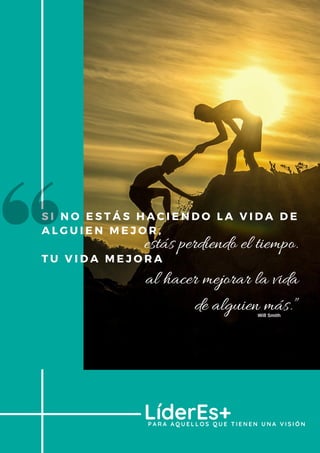 S I N O E S T Á S H A C I E N D O L A V I D A D E
A L G U I E N M E J O R ,  
T U V I D A M E J O R A
P A R A A Q U E L L O S Q U E T I E N E N U N A V I S I Ó N
LíderEs+
estás perdiendo el tiempo.
al hacer mejorar la vida
de alguien más.”Will Smith
 