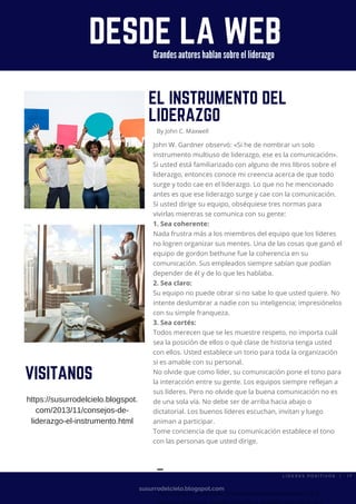 DESDE LA WEB
susurrodelcielo.blogspot.com
EL INSTRUMENTO DEL
LIDERAZGO
By John C. Maxwell
John W. Gardner observó: «Si he de nombrar un solo
instrumento multiuso de liderazgo, ese es la comunicación».
Si usted está familiarizado con alguno de mis libros sobre el
liderazgo, entonces conoce mi creencia acerca de que todo
surge y todo cae en el liderazgo. Lo que no he mencionado
antes es que ese liderazgo surge y cae con la comunicación.
Si usted dirige su equipo, obséquiese tres normas para
vivirlas mientras se comunica con su gente:
1. Sea coherente:
Nada frustra más a los miembros del equipo que los líderes
no logren organizar sus mentes. Una de las cosas que ganó el
equipo de gordon bethune fue la coherencia en su
comunicación. Sus empleados siempre sabían que podían
depender de él y de lo que les hablaba.
2. Sea claro:
Su equipo no puede obrar si no sabe lo que usted quiere. No
intente deslumbrar a nadie con su inteligencia; impresiónelos
con su simple franqueza.
3. Sea cortés:
Todos merecen que se les muestre respeto, no importa cuál
sea la posición de ellos o qué clase de historia tenga usted
con ellos. Usted establece un tono para toda la organización
si es amable con su personal.
No olvide que como líder, su comunicación pone el tono para
la interacción entre su gente. Los equipos siempre reflejan a
sus líderes. Pero no olvide que la buena comunicación no es
de una sola vía. No debe ser de arriba hacia abajo o
dictatorial. Los buenos líderes escuchan, invitan y luego
animan a participar.
Tome conciencia de que su comunicación establece el tono
con las personas que usted dirige.
▬ Lider Es Positivos
"According to Wikipedia, a testimonial or show consists of a
VISITANOS
Grandes autores hablan sobre el liderazgo
https://susurrodelcielo.blogspot.
com/2013/11/consejos-de-
liderazgo-el-instrumento.html
L Í D E R E S P O S I T I V O S   |   1 7
 