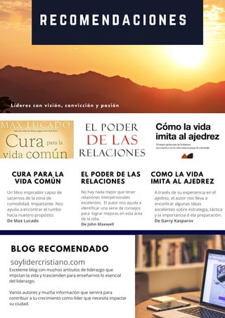 r e c o m e n d a c i o n e s
L í d e r e s c o n v i s i ó n , c o n v i c c i ó n y p a s i ó n
CURA PARA LA
VIDA COMÚN
Un libro inspirador capaz de
sacarnos de la zona de
comodidad. Impactante. Nos
ayuda a encontrar el rumbo
hacia nuestro propósito
De Max Lucado
A través de su experiencia en el
ajedrez, el autor nos lleva a
encontrar algunas ideas
excelentes sobre estrategia, táctica
y la importancia d ela preparación.
De Garry Kasparov
EL PODER DE LAS
RELACIONES
No hay nada mejor que tener
relaciones interpersonales
excelentes.  El autor nos ayuda a
identificar una serie de consejos
para  lograr mejoras en esta área
de la vida.
De John Maxwell
BLOG RECOMENDADO
soylidercristiano.com
COMO LA VIDA
IMITA AL AJEDREZ
Excelente blog con muchos artículos de liderazgo que
impctan la vida y trascienden para enseñarnos lo esencial
del liderazgo.
Varios autores y mucha información que servirá para
contribuir a tu crecimiento como líder que necesita impactar
su ciudad. L Í D E R E S P O S I T I V O S   |   1 9
 
