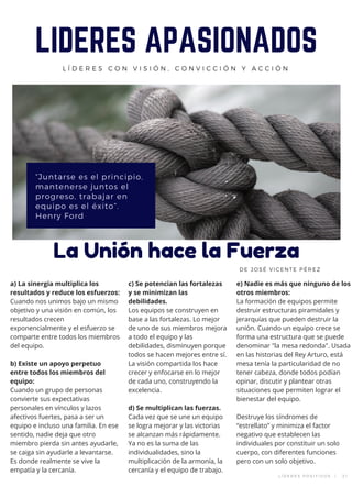 “Juntarse es el principio,
mantenerse juntos el
progreso, trabajar en
equipo es el éxito”.
Henry Ford
LIDERES APASIONADOS
L Í D E R E S C O N V I S I Ó N , C O N V I C C I Ó N Y A C C I Ó N
La Unión hace la Fuerza
DE JOSÉ VICENTE PÉREZ
a) La sinergia multiplica los
resultados y reduce los esfuerzos:
Cuando nos unimos bajo un mismo
objetivo y una visión en común, los
resultados crecen
exponencialmente y el esfuerzo se
comparte entre todos los miembros
del equipo.
b) Existe un apoyo perpetuo
entre todos los miembros del
equipo:
Cuando un grupo de personas
convierte sus expectativas
personales en vínculos y lazos
afectivos fuertes, pasa a ser un
equipo e incluso una familia. En ese
sentido, nadie deja que otro
miembro pierda sin antes ayudarle,
se caiga sin ayudarle a levantarse.
Es donde realmente se vive la
empatía y la cercanía.
c) Se potencian las fortalezas
y se minimizan las
debilidades.
Los equipos se construyen en
base a las fortalezas. Lo mejor
de uno de sus miembros mejora
a todo el equipo y las
debilidades, disminuyen porque
todos se hacen mejores entre sí.
La visión compartida los hace
crecer y enfocarse en lo mejor
de cada uno, construyendo la
excelencia.
d) Se multiplican las fuerzas.
Cada vez que se une un equipo
se logra mejorar y las victorias
se alcanzan más rápidamente.
Ya no es la suma de las
individualidades, sino la
multiplicación de la armonía, la
cercanía y el equipo de trabajo.
e) Nadie es más que ninguno de los
otros miembros:
La formación de equipos permite
destruir estructuras piramidales y
jerarquías que pueden destruir la
unión. Cuando un equipo crece se
forma una estructura que se puede
denominar "la mesa redonda". Usada
en las historias del Rey Arturo, está
mesa tenía la particularidad de no
tener cabeza, donde todos podían
opinar, discutir y plantear otras
situaciones que permiten lograr el
bienestar del equipo.
Destruye los síndromes de
“estrellato” y minimiza el factor
negativo que establecen las
individuales por constituir un solo
cuerpo, con diferentes funciones
pero con un solo objetivo.
L Í D E R E S P O S I T I V O S   |   2 1
 