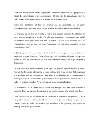 Como una función dentro de una organización, comunidad o sociedad. Esta perspectiva no
enfatiza las características ni el comportamiento del líder, sino las circunstancias sobre las
cuales grupos de personas integran y organizan sus actividades hacia.
Según esta perspectiva el líder es resultado de las necesidades de un grupo.
Operacionalmente, un grupo tiende a actuar o hablar a través de uno de sus miembros.
La necesidad de un líder es evidente y real, y esta aumenta conforme los objetivos del
grupo son más complejos y amplios. Por ello, para organizarse y actuar como una unidad,
los miembros de un grupo eligen a un líder. En síntesis, "el líder es un producto no de sus
características, sino de sus relaciones funcionales con individuos específicos en una
situación específica".
El líder juega un papel importante en la toma de decisiones y, por lo tanto, también en el
apoyo que el grupo le otorga. Como el liderazgo está en función del grupo, es importante
analizar no solo las características de este sino también el contexto en el que el grupo se
desenvuelve.
Un buen líder debe tomar decisiones y ser capaz de plantear objetivos realistas y viables.
Para ello ha de adquirir información, y buena parte de ésta ha de ser fruto de la interacción
y la confianza con sus compañeros. Todo esto se ve facilitado por la comunicación: el
interés por conocer los sentimientos y pensamientos de las personas que trabajan junto a él
o ella y el contacto con ellos. Por el contrario no ayuda en nada el aislarse.
La accesibilidad es un punto básico dentro del liderazgo. Un buen líder transmite la
sensación de ser una persona abordable, a la que pueden expresar abiertamente sus ideas.
Otras cualidades de un buen líder son: la cordialidad, la amabilidad, el optimismo, y sobre
todo, saber reforzar positivamente. El reconocer un trabajo bien hecho, y en general, una
conducta afable y cordial, son técnicas que reconfortan a las personas y que promueven
interés y entusiasmo por el trabajo.
 