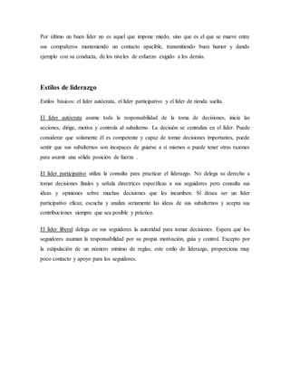 Por último un buen líder no es aquel que impone miedo, sino que es el que se mueve entre
sus compañeros manteniendo un contacto apacible, transmitiendo buen humor y dando
ejemplo con su conducta, de los niveles de esfuerzo exigido a los demás.
Estilos de liderazgo
Estilos básicos: el líder autócrata, el líder participativo y el líder de rienda suelta.
El líder autócrata asume toda la responsabilidad de la toma de decisiones, inicia las
acciones, dirige, motiva y controla al subalterno. La decisión se centraliza en el líder. Puede
considerar que solamente él es competente y capaz de tomar decisiones importantes, puede
sentir que sus subalternos son incapaces de guiarse a sí mismos o puede tener otras razones
para asumir una sólida posición de fuerza .
El líder participativo utiliza la consulta para practicar el liderazgo. No delega su derecho a
tomar decisiones finales y señala directrices específicas a sus seguidores pero consulta sus
ideas y opiniones sobre muchas decisiones que les incumben. Si desea ser un líder
participativo eficaz, escucha y analiza seriamente las ideas de sus subalternos y acepta sus
contribuciones siempre que sea posible y práctico.
El líder liberal delega en sus seguidores la autoridad para tomar decisiones. Espera que los
seguidores asuman la responsabilidad por su propia motivación, guía y control. Excepto por
la estipulación de un número mínimo de reglas, este estilo de liderazgo, proporciona muy
poco contacto y apoyo para los seguidores.
 