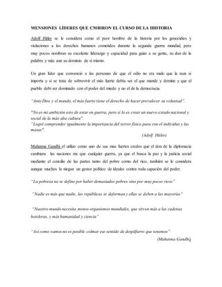MENSIONES LÍDERES QUE CMBIRON EL CURSO DE LA HIDTORIA
Adolf Hitler se le considera como el peor hombre de la historia por los genocidios y
violaciones a los derechos humanos cometidos durante la segunda guerra mundial, pero
muy pocos nombran su excelente liderazgo y capacidad para guiar a su gente, su don de la
palabra y más aun su dominio de sí mismo.
Un gran líder que convenció a las personas de que el odio no era malo que la raza si
importa y si se trata de sobrevivir el más fuerte debía ser el que mande y domine y que el
pueblo debí ser dominado con el poder del miedo y no el de la democracia.
“Ante Dios y el mundo, el más fuerte tiene el derecho de hacer prevalecer su voluntad”.
"No es mi ambición esto de estar en guerra, pero sí lo es crear un nuevo estado nacional y
social de la más alta cultura".
“Logré comprender igualmente la importancia del terror físico para con el individuo y las
masas".
(Adolf Hitler)
Mahatma Gandhi el utilizo como uno de sus mas fuertes credos que el don de la diplomacia
cambiara las naciones ms que cualquier guerra, ya que el busca la paz y la justicia social
mediante el concilio de las partes tanto del pobre como del rico, también se le considera
aunque muchos lo niegan un gestor político de ideales contra toda capación del poder.
“La pobreza no se define por haber demasiados pobres sino por muy pocos ricos”
“Nadie es más que nadie, las repúblicas se deforman y ellas se deben a las mayorías”
“Nuestro mundo necesita menos organismos mundiales, que sirven más a las cadenas
hoteleras, y más humanidad y ciencia”
“Así como vamos no es posible colmar ese sentido de despilfarro que tenemos”
(Mahatma Gandhi)
 