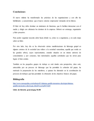 Conclusiones
El nuevo milenio ha transformado las prácticas de las organizaciones y con ello las
habilidades y características que el nuevo entorno empresarial demanda de los lideres.
El líder de hoy debe dominar un sinnúmero de funciones, que le faciliten interactuar con el
medio y dirigir con eficiencia los destinos de la empresa. Deberá ser estratega, organizador
y líder proactivo.
Para poder organizar necesita saber hacia dónde va, cómo va a organizarse, y en cada etapa
saber ser líder.
Por otro lado, hoy día se ha observado ciertas manifestaciones de liderazgo grupal en
algunos estratos de la sociedad (me refiero a la sociedad venezolana, aquella que reside en
las grandes urbes), cuyos representantes, estando situados en un mismo universo de
conocimientos y por consenso, han motorizados aquellas actividades que les sirven para
lograr el bien común.
También en los pequeños grupos de trabajo se está dando esta perspectiva, claro está,
antecedida por un proceso de liderazgo que ha permitido la cohesión del grupo, ha
motivado la preparación de los miembros, a quienes ha alternado en la coordinación de
procesos de trabajos que han permitido la obtención de los objetivos básicos del grupo.
Bibliografía
http://www.monografias.com/trabajos81/mhatma-gandhi-momentos-ideologia/mhatma-
gandhi-momentos-ideologia.shtml#ixzz3gXO7Zjt9
Libro de historia general.pag 56-80
 