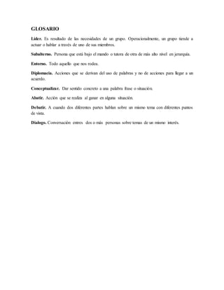 GLOSARIO
Líder. Es resultado de las necesidades de un grupo. Operacionalmente, un grupo tiende a
actuar o hablar a través de uno de sus miembros.
Subalterno. Persona que está bajo el mando o tutora de otra de más alto nivel en jerarquía.
Entorno. Todo aquello que nos rodea.
Diplomacia. Acciones que se derivan del uso de palabras y no de acciones para llegar a un
acuerdo.
Conceptualizar. Dar sentido concreto a una palabra frase o situación.
Abatir. Acción que se realiza al ganar en alguna situación.
Debatir. A cuando dos diferentes partes hablan sobre un mismo tema con diferentes puntos
de vista.
Dialogo. Conversación entres dos o más personas sobre temas de un mismo interés.
 