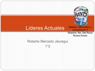 Roberto Mercado Jáuregui
1°2
Lideres Actuales Materia: informática y
computación 2
Maestra: Ma. Del Roció
Rivera Arnaiz
 