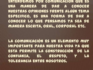 Entendemos por comunicación que es una manera de dar a conocer nuestras opiniones frente algún tema especifico, es una forma de dar a conocer lo que pensamos ya sea de manera escrita, oral, corporal etc.La comunicación es un elemento muy importante para nuestra vida ya que esta permite la construcción  de la confianza, el respeto, y la tolerancia entre nosotros.
