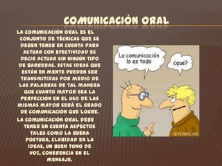 COMUNICACIÓN ORALLa comunicación oral es el conjunto de técnicas que se deben tener en cuenta para actuar con efectividad es decir actuar sin ningún tipo de barreras. Estas ideas que están en mente pueden ser transmitidas por medio de las palabras de tal manera que cuanto mayor sea la perfección en el uso de las mismas mayor será el grado de comunicación que logre.La comunicación oral debe tener en cuenta aspectos tales como la buena postura, claridad en la ideas, un buen tono de voz, coherencia en el mensaje. El curso tiene como fin  que nosotros como aprendices del SENA nos comuniquemos adecuadamente para manifestar opiniones o para transmitir conocimientos sobre hechos, situaciones o aprendizajes que hayan tenido en la institución. Así mismo la necesidad de fortalecer la expresión oral y adquirir mayor confianza y seguridad, ante diferentes públicos.  