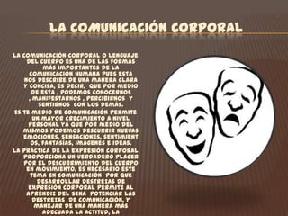 LA COMUNICACIÓN CORPORALLa comunicación corporal o lenguaje del cuerpo es una de las formas más importantes de la comunicación humana pues esta nos describe de una manera clara y concisa, es decir,  que por medio de esta , podemos conocernos , manifestarnos , percibirnos  y sentirnos  con los demás.Es te medio de comunicación permite un mayor crecimiento a nivel personal ya que por medio del mismos podemos descubrir nuevas emociones, sensaciones, sentimientos, fantasías, imágenes e ideas.La práctica de la expresión corporal proporciona un verdadero placer por el descubrimiento del cuerpo en movimiento, es necesario este tema en comunicación  por que desarrollar destrezas de expresión corporal permite al aprendiz del SENA  potenciar las destrezas  de comunicación, y manejar de una manera más adecuada la actitud, la postura, el tono de voz, etc., además permite al aprendiz desarrollar al máximo sus habilidades comunicativas , ofreciendo a este las herramientas necesarias para el desenvolvimiento  de sus acciones tanto laborales como personales . 