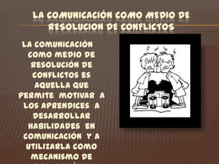 LA COMUNICACIÓN COMO MEDIO DE RESOLUCION DE CONFLICTOS La comunicación como medio de resolución de conflictos es aquella que permite  motivar  a los aprendices  a desarrollar habilidades  en comunicación  y a utilizarla como  mecanismo de prevención y resolución  de conflictos  de una manera asertiva  y proactiva.  