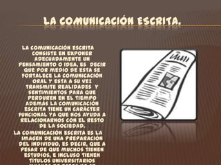 LA COMUNICACIÓN ESCRITA.La comunicación escrita consiste en exponer adecuadamente un pensamiento o idea, es  decir que por medio de esta se fortalece la comunicación oral y esta a su vez  transmite realidades  y sentimientos para que perduren en el tiempo además la comunicación escrita tiene un carácter funcional ya que nos ayuda a relacionarnos con el resto de la sociedad.La comunicación escrita es la imagen de una preparación del individuo, es decir, que a pesar de que muchos tienen estudios, e incluso tienen títulos universitarios muchos de estos no se desarrollan satisfactoriamente en este nivel.Su objetivo principal es ofrecerle herramientas lingüísticas al aprendiz para que perfeccione y mejore el manejo del idioma para expresarse de forma escrita con mayor claridad, precisión  y coherencia. 