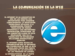 LA COMUNICACIÓN EN LA WEB El internet se ha convertido en una de las fuentes más importantes para adquirir conocimientos. La revolución tecnológica aplicada a la comunicación, permite trasladar de forma automática y casi instantánea información, apropiarse  de los conceptos claves de esta revolución  nos da la posibilidad de establecer relaciones interactivas y directas.El internet como medio de comunicación nos da entonces una posibilidad de que la alta tecnología puede ser puesta al servicio de las mayorías  y de los procesos de cambio.La interactividad  es la parte más importante del ciberespacio ya que sitúa el control de la comunicación en manos del internauta y ofrece tanto a usuarios independientes como instituciones como el SENA  la oportunidad de crear un contacto directo. De hecho, la pagina web SENA  ha sido construida  para reflejar las necesidades y los intereses  de todos sus públicos.