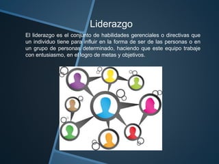 Liderazgo
El liderazgo es el conjunto de habilidades gerenciales o directivas que
un individuo tiene para influir en la forma de ser de las personas o en
un grupo de personas determinado, haciendo que este equipo trabaje
con entusiasmo, en el logro de metas y objetivos.
 